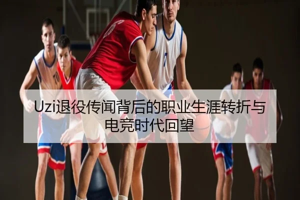 Uzi退役传闻背后的职业生涯转折与电竞时代回望