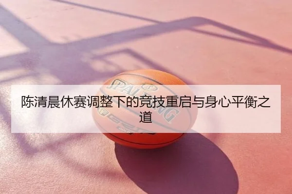 陈清晨休赛调整下的竞技重启与身心平衡之道