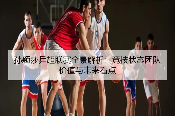 孙颖莎乒超联赛全景解析：竞技状态团队价值与未来看点