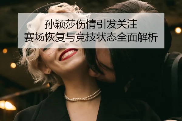 孙颖莎伤情引发关注 赛场恢复与竞技状态全面解析
