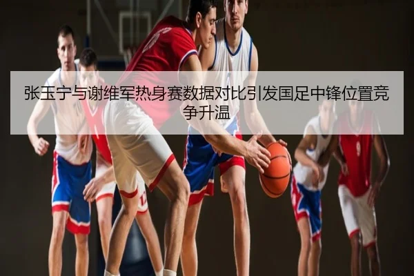 张玉宁与谢维军热身赛数据对比引发国足中锋位置竞争升温