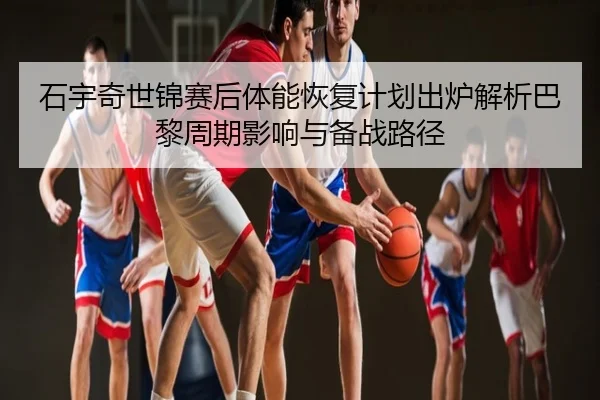 石宇奇世锦赛后体能恢复计划出炉解析巴黎周期影响与备战路径